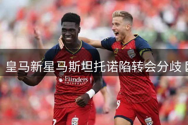 皇马新星马斯坦托诺陷转会分歧 欧洲历练与南美回归计划引争议